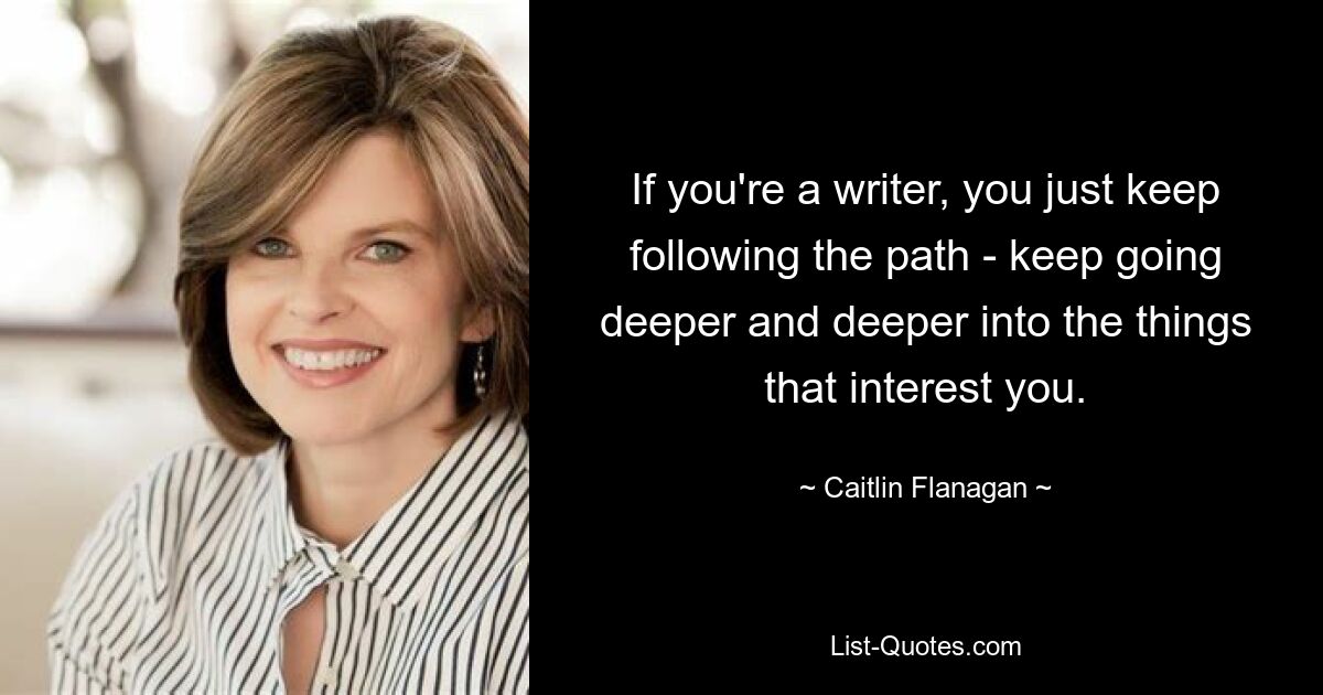 If you're a writer, you just keep following the path - keep going deeper and deeper into the things that interest you. — © Caitlin Flanagan