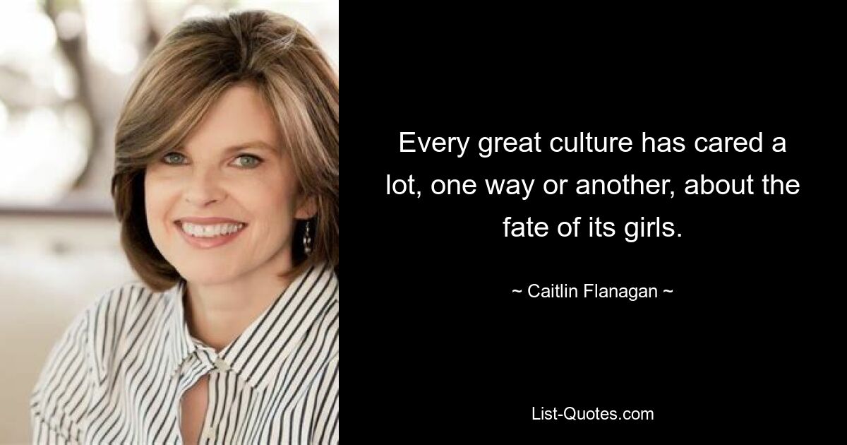 Every great culture has cared a lot, one way or another, about the fate of its girls. — © Caitlin Flanagan