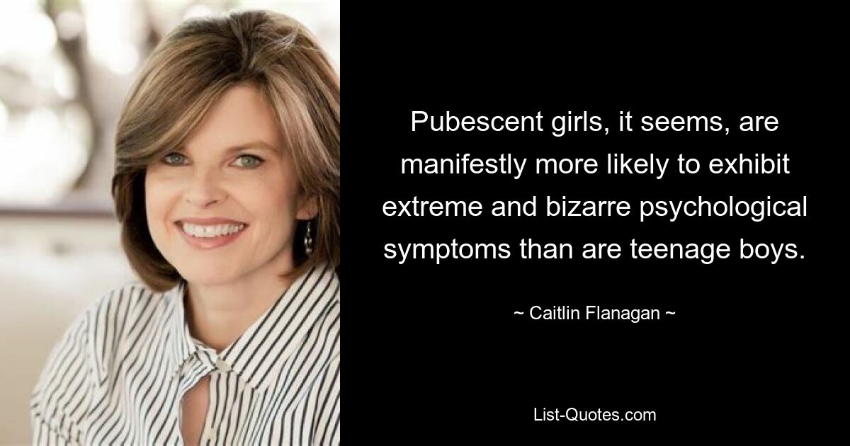 Pubescent girls, it seems, are manifestly more likely to exhibit extreme and bizarre psychological symptoms than are teenage boys. — © Caitlin Flanagan