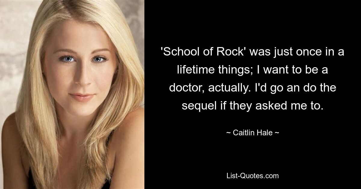 'School of Rock' was just once in a lifetime things; I want to be a doctor, actually. I'd go an do the sequel if they asked me to. — © Caitlin Hale