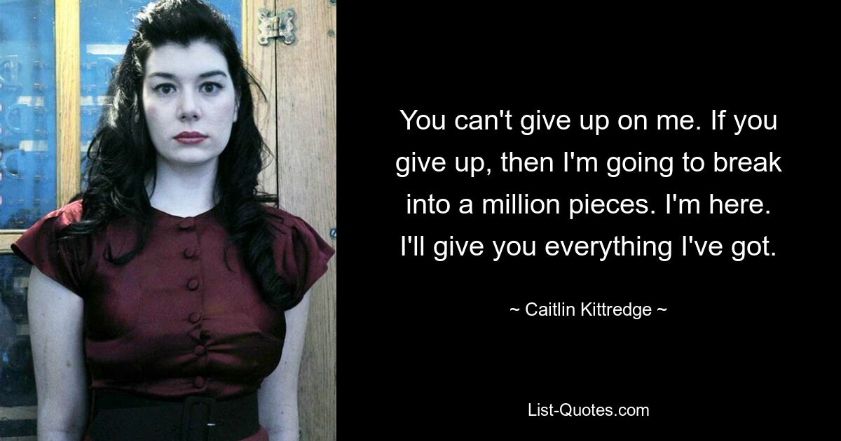 You can't give up on me. If you give up, then I'm going to break into a million pieces. I'm here. I'll give you everything I've got. — © Caitlin Kittredge