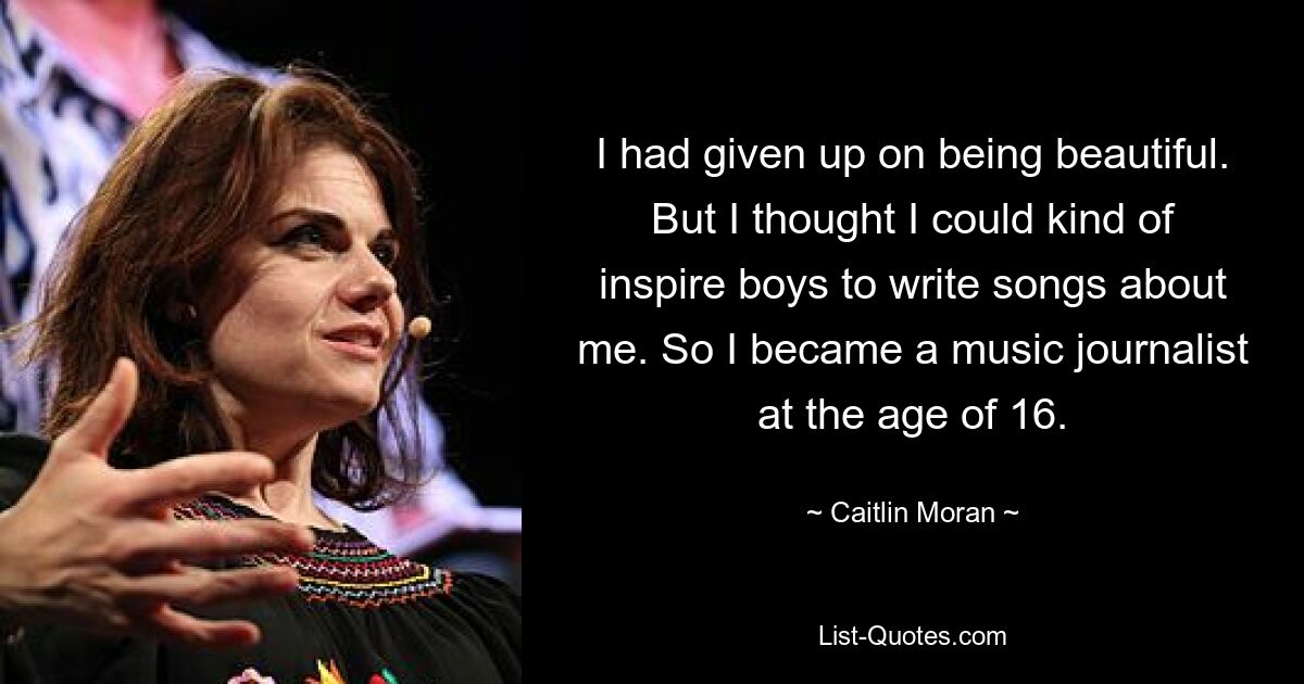 I had given up on being beautiful. But I thought I could kind of inspire boys to write songs about me. So I became a music journalist at the age of 16. — © Caitlin Moran