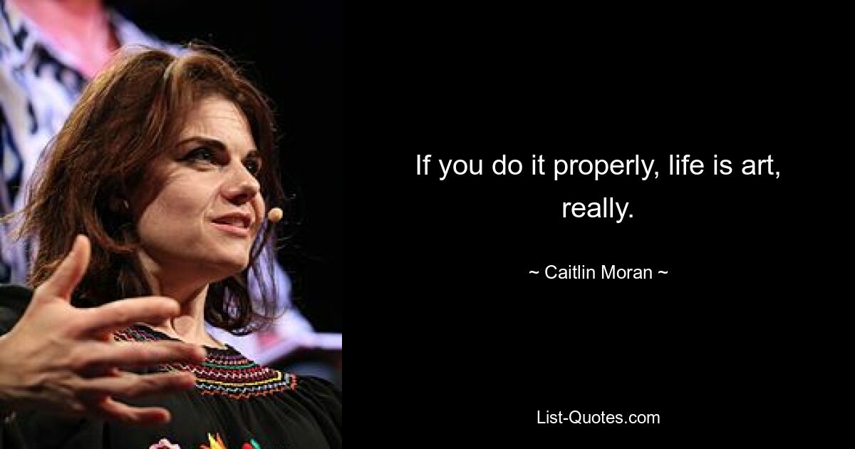 If you do it properly, life is art, really. — © Caitlin Moran