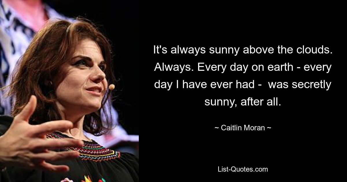 It's always sunny above the clouds. Always. Every day on earth - every day I have ever had -  was secretly sunny, after all. — © Caitlin Moran