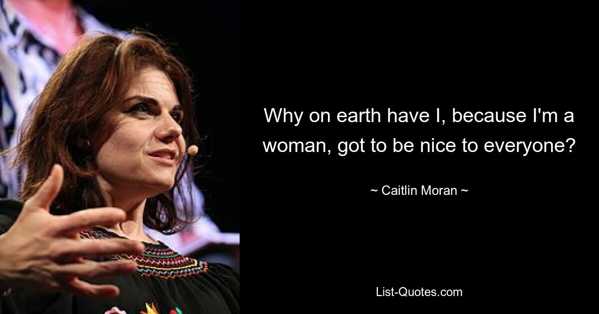 Why on earth have I, because I'm a woman, got to be nice to everyone? — © Caitlin Moran