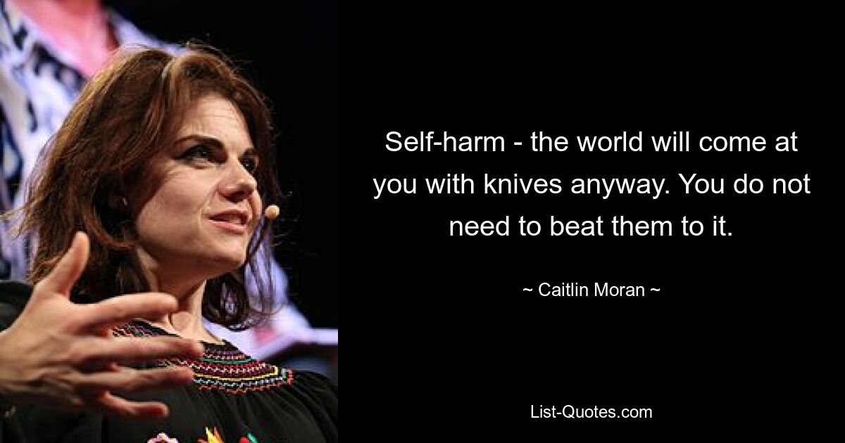 Self-harm - the world will come at you with knives anyway. You do not need to beat them to it. — © Caitlin Moran