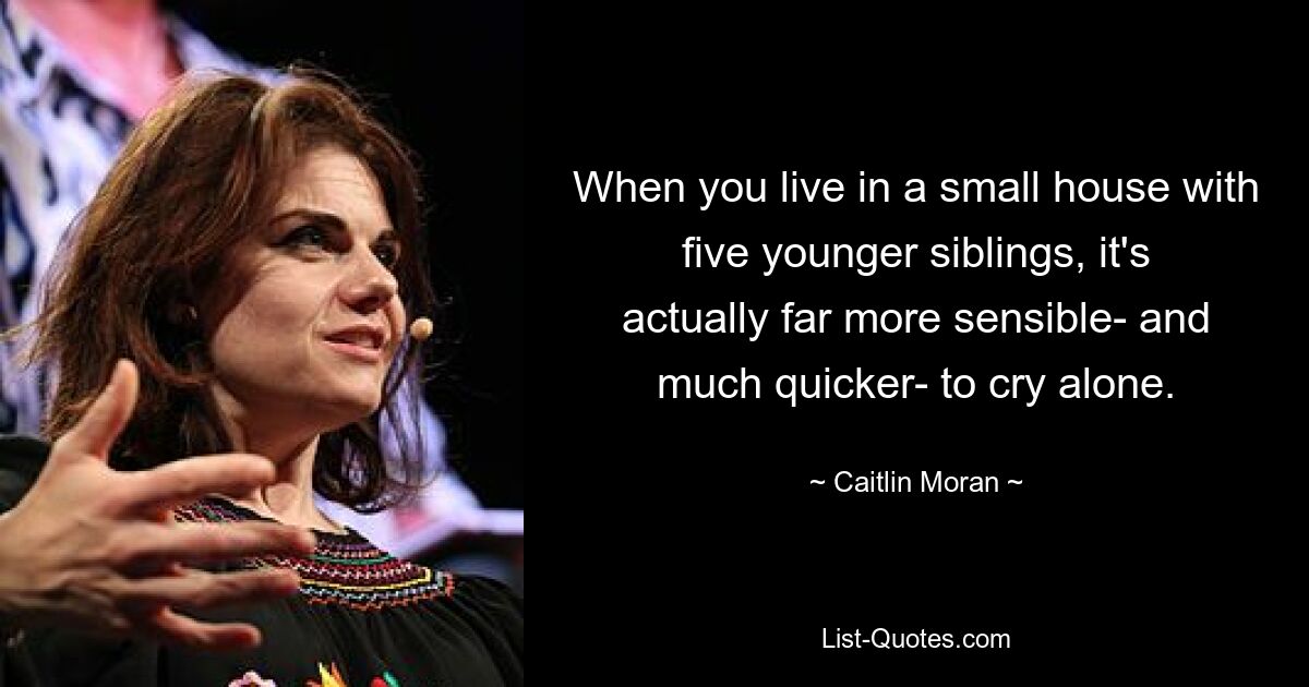 When you live in a small house with five younger siblings, it's actually far more sensible- and much quicker- to cry alone. — © Caitlin Moran