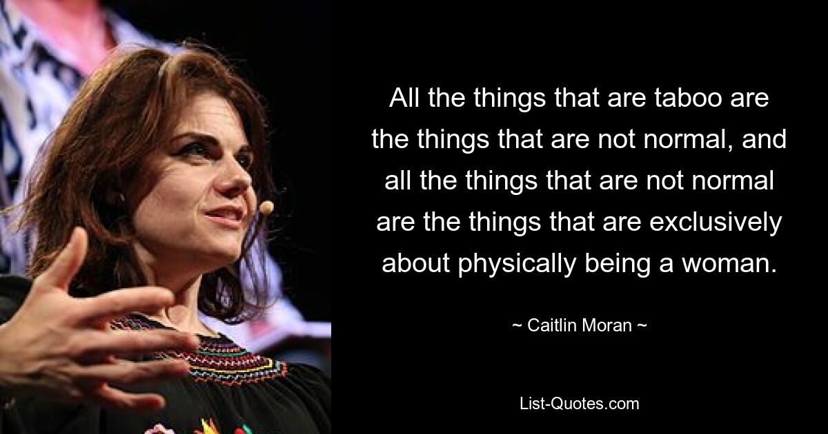 All the things that are taboo are the things that are not normal, and all the things that are not normal are the things that are exclusively about physically being a woman. — © Caitlin Moran