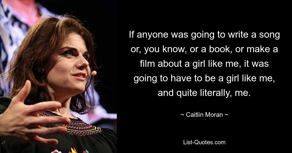 If anyone was going to write a song or, you know, or a book, or make a film about a girl like me, it was going to have to be a girl like me, and quite literally, me. — © Caitlin Moran