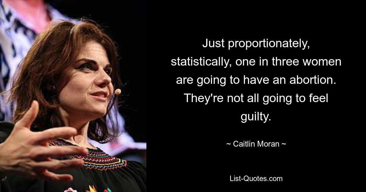 Just proportionately, statistically, one in three women are going to have an abortion. They're not all going to feel guilty. — © Caitlin Moran