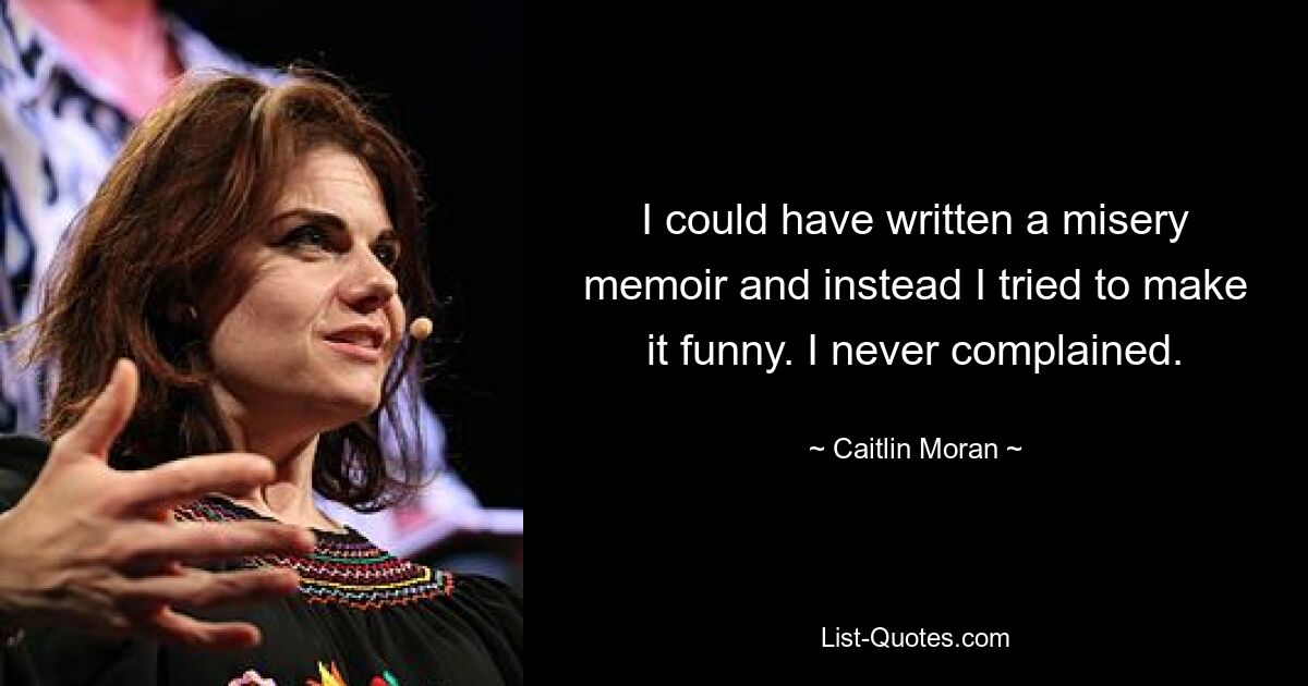 I could have written a misery memoir and instead I tried to make it funny. I never complained. — © Caitlin Moran