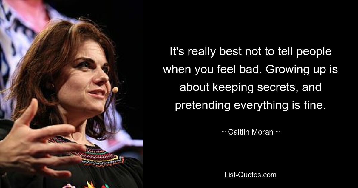 It's really best not to tell people when you feel bad. Growing up is about keeping secrets, and pretending everything is fine. — © Caitlin Moran