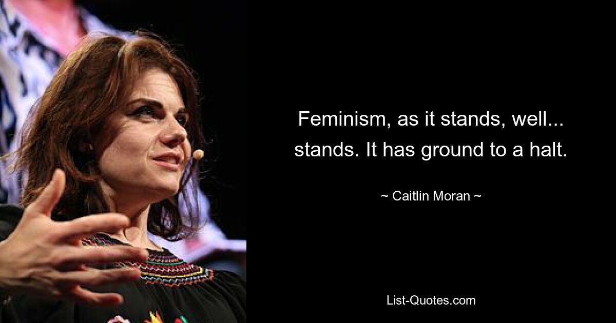 Feminism, as it stands, well... stands. It has ground to a halt. — © Caitlin Moran