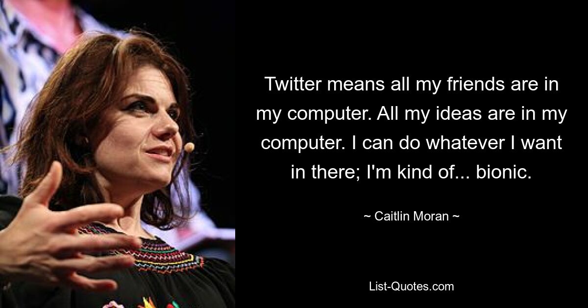 Twitter means all my friends are in my computer. All my ideas are in my computer. I can do whatever I want in there; I'm kind of... bionic. — © Caitlin Moran