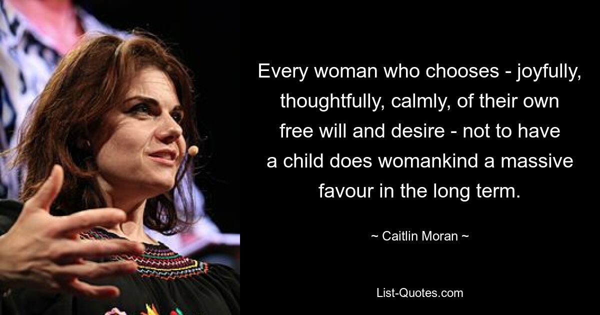 Every woman who chooses - joyfully, thoughtfully, calmly, of their own free will and desire - not to have a child does womankind a massive favour in the long term. — © Caitlin Moran