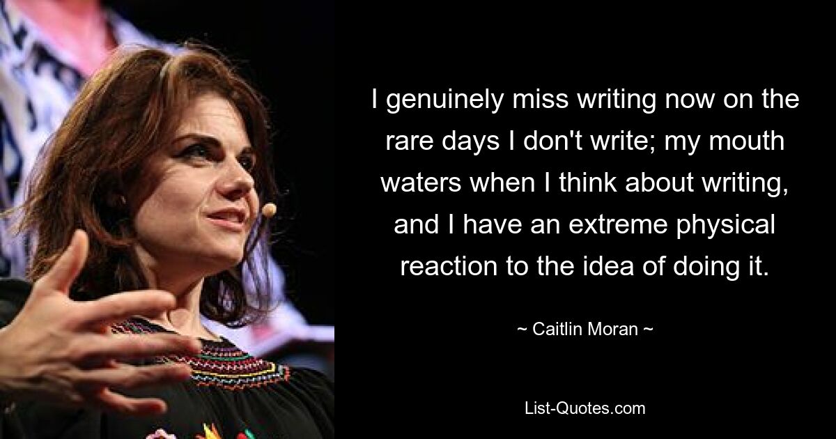 I genuinely miss writing now on the rare days I don't write; my mouth waters when I think about writing, and I have an extreme physical reaction to the idea of doing it. — © Caitlin Moran