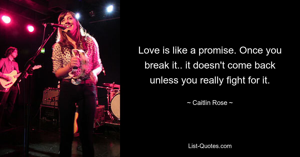 Love is like a promise. Once you break it.. it doesn't come back unless you really fight for it. — © Caitlin Rose