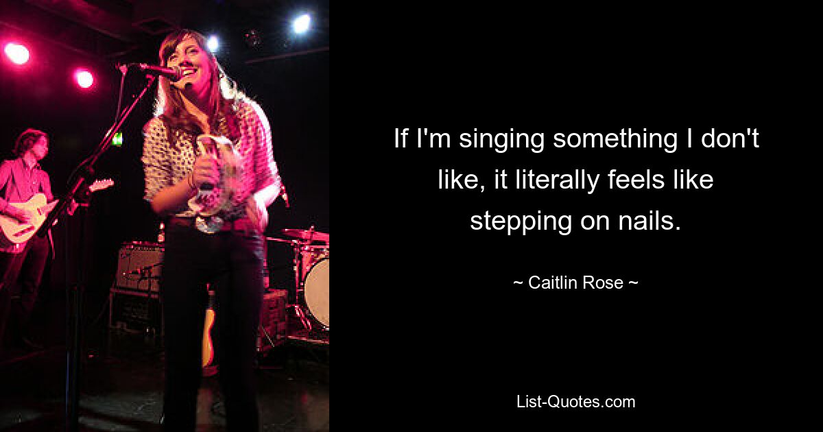 If I'm singing something I don't like, it literally feels like stepping on nails. — © Caitlin Rose