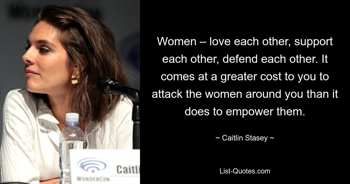 Women – love each other, support each other, defend each other. It comes at a greater cost to you to attack the women around you than it does to empower them. — © Caitlin Stasey