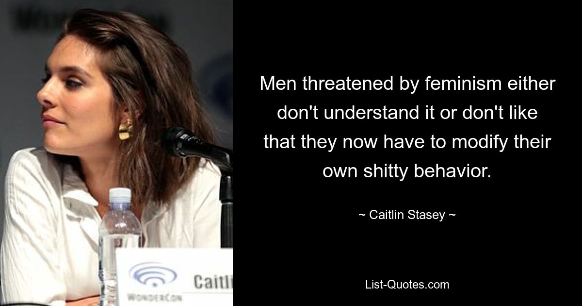 Men threatened by feminism either don't understand it or don't like that they now have to modify their own shitty behavior. — © Caitlin Stasey