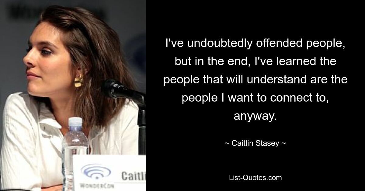 I've undoubtedly offended people, but in the end, I've learned the people that will understand are the people I want to connect to, anyway. — © Caitlin Stasey