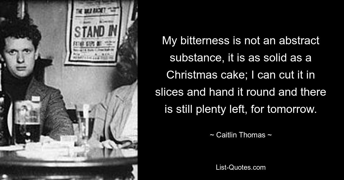 My bitterness is not an abstract substance, it is as solid as a Christmas cake; I can cut it in slices and hand it round and there is still plenty left, for tomorrow. — © Caitlin Thomas