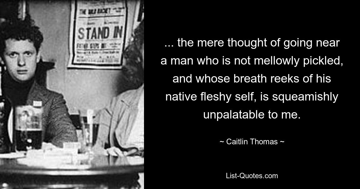 ... the mere thought of going near a man who is not mellowly pickled, and whose breath reeks of his native fleshy self, is squeamishly unpalatable to me. — © Caitlin Thomas