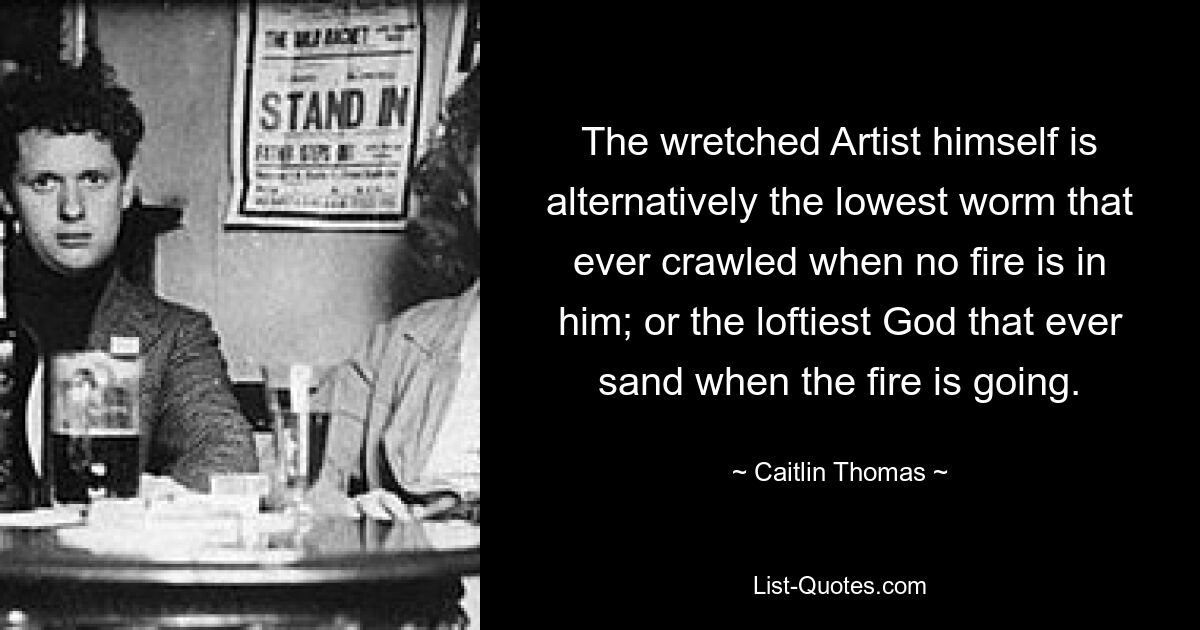 The wretched Artist himself is alternatively the lowest worm that ever crawled when no fire is in him; or the loftiest God that ever sand when the fire is going. — © Caitlin Thomas