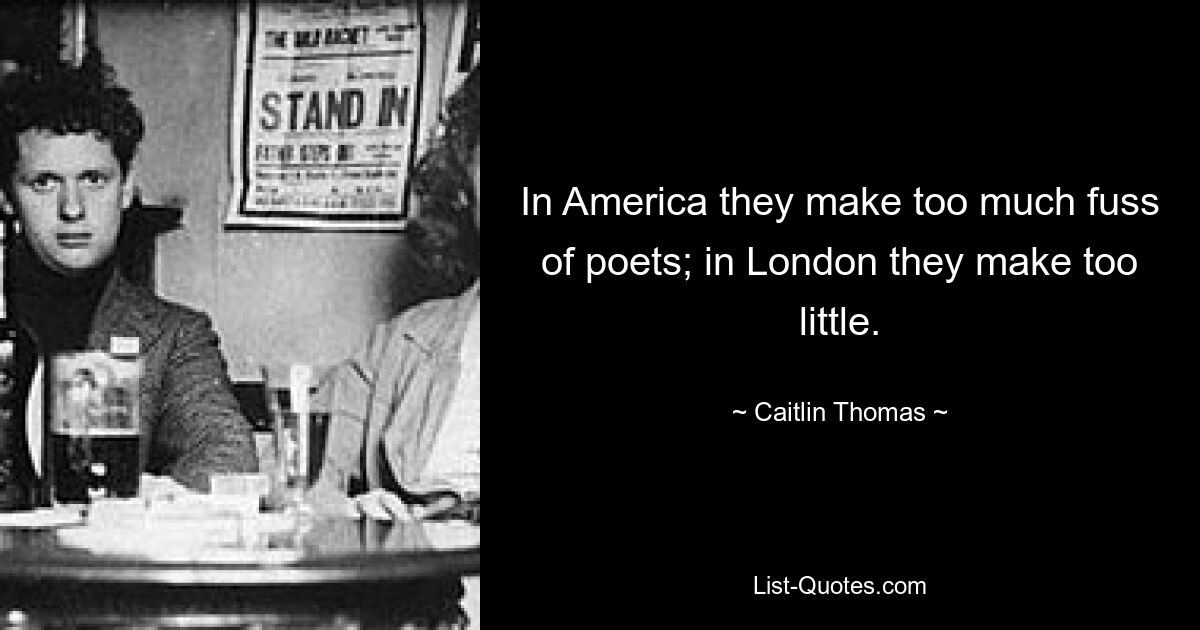 In America they make too much fuss of poets; in London they make too little. — © Caitlin Thomas