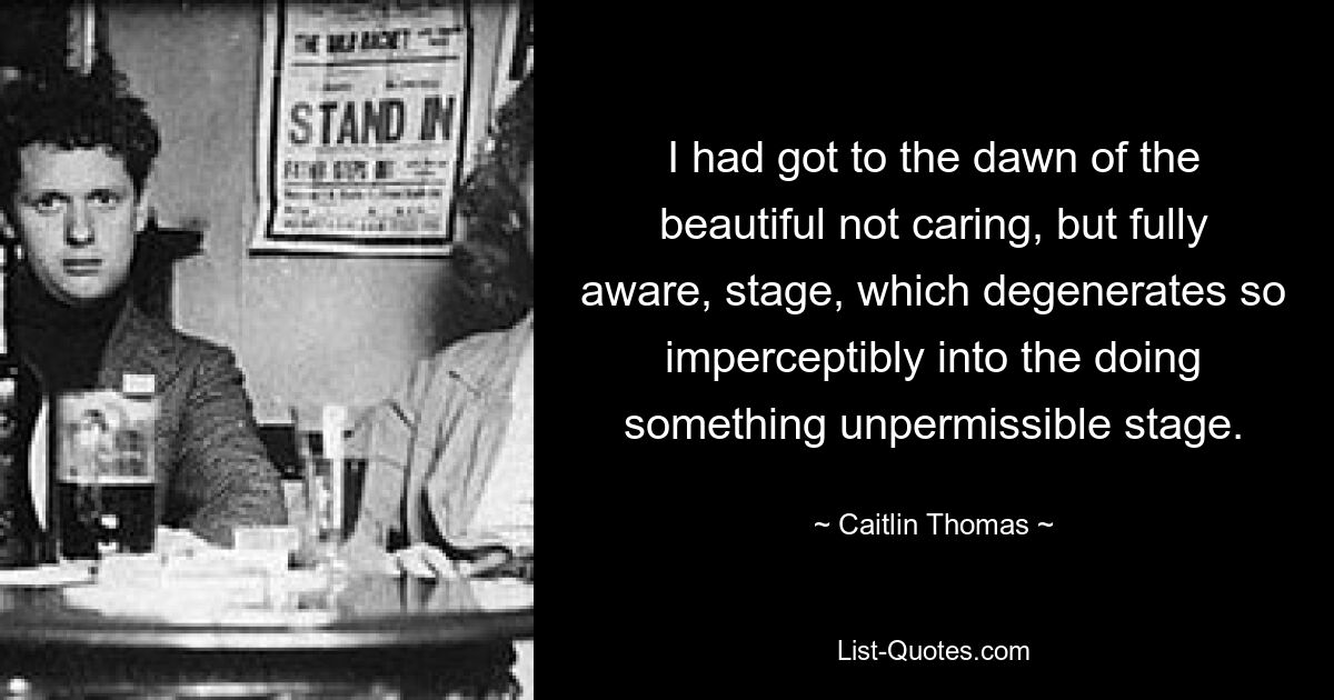 I had got to the dawn of the beautiful not caring, but fully aware, stage, which degenerates so imperceptibly into the doing something unpermissible stage. — © Caitlin Thomas