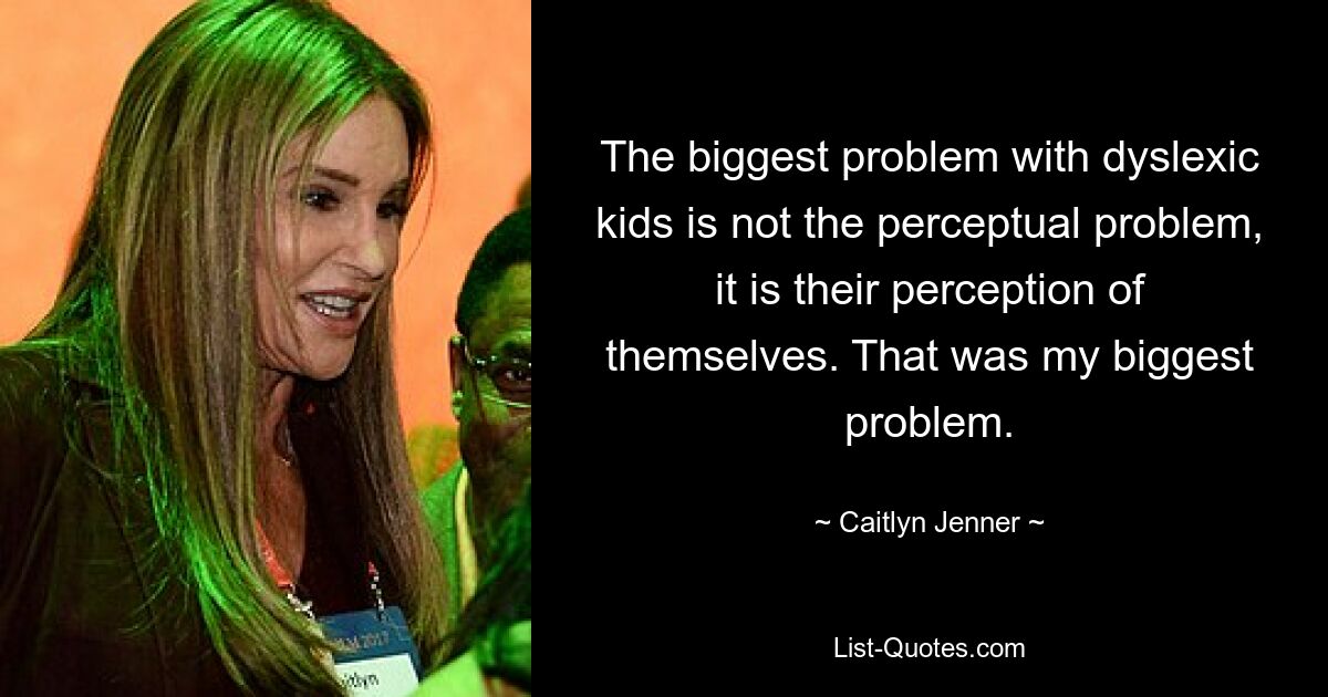 The biggest problem with dyslexic kids is not the perceptual problem, it is their perception of themselves. That was my biggest problem. — © Caitlyn Jenner