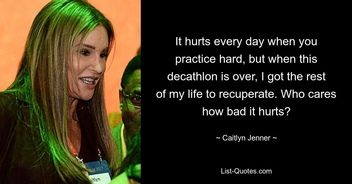 It hurts every day when you practice hard, but when this decathlon is over, I got the rest of my life to recuperate. Who cares how bad it hurts? — © Caitlyn Jenner