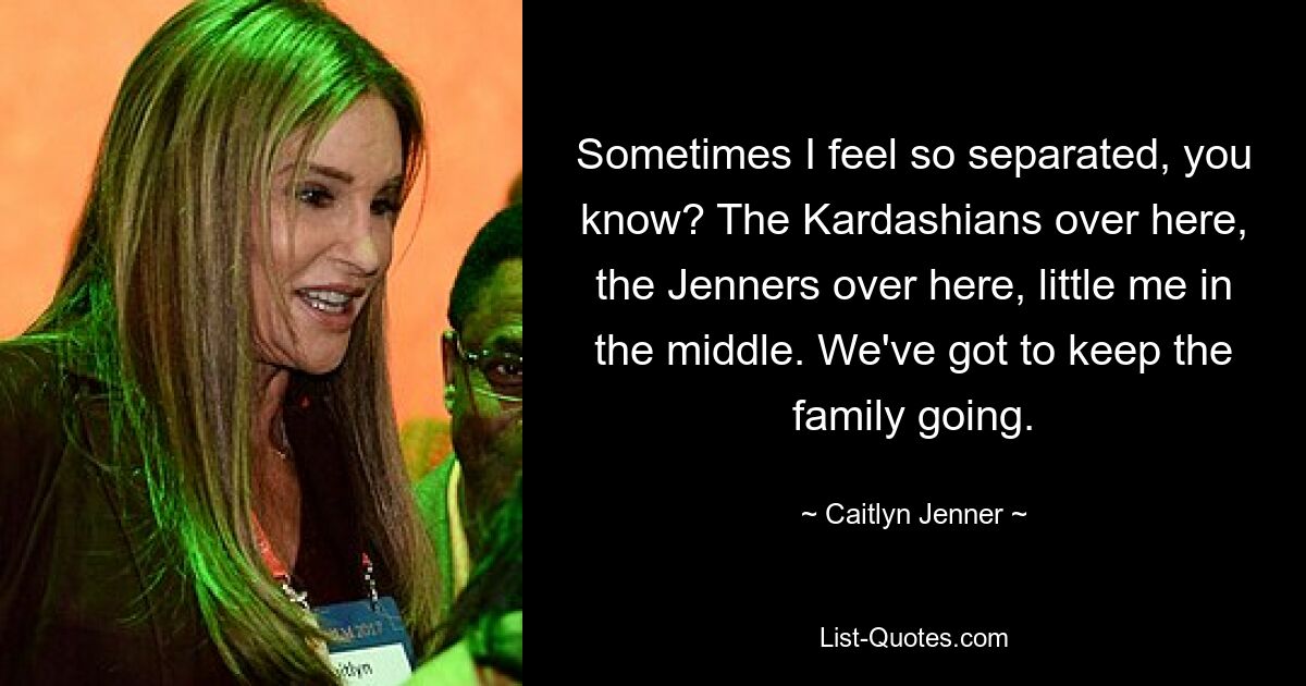 Sometimes I feel so separated, you know? The Kardashians over here, the Jenners over here, little me in the middle. We've got to keep the family going. — © Caitlyn Jenner