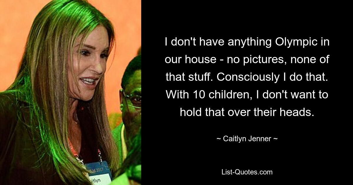 I don't have anything Olympic in our house - no pictures, none of that stuff. Consciously I do that. With 10 children, I don't want to hold that over their heads. — © Caitlyn Jenner