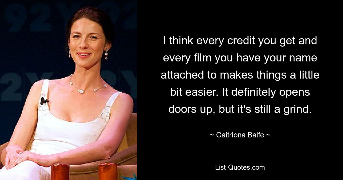 I think every credit you get and every film you have your name attached to makes things a little bit easier. It definitely opens doors up, but it's still a grind. — © Caitriona Balfe