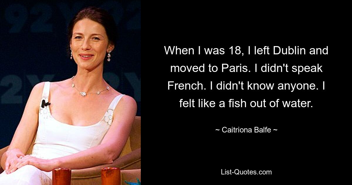 When I was 18, I left Dublin and moved to Paris. I didn't speak French. I didn't know anyone. I felt like a fish out of water. — © Caitriona Balfe