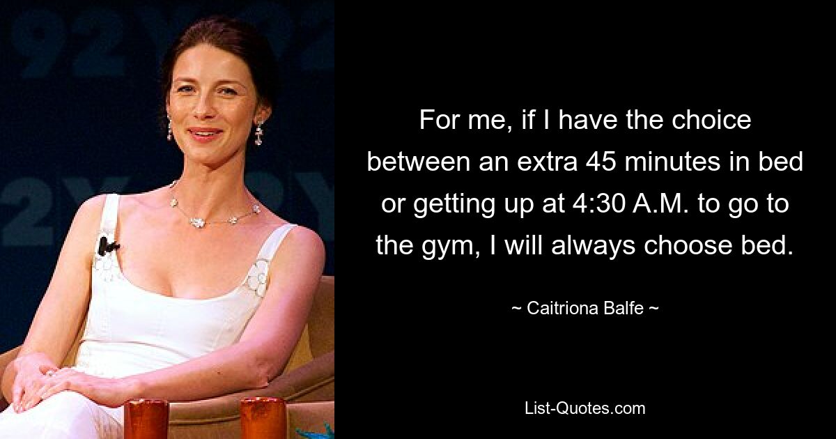 For me, if I have the choice between an extra 45 minutes in bed or getting up at 4:30 A.M. to go to the gym, I will always choose bed. — © Caitriona Balfe