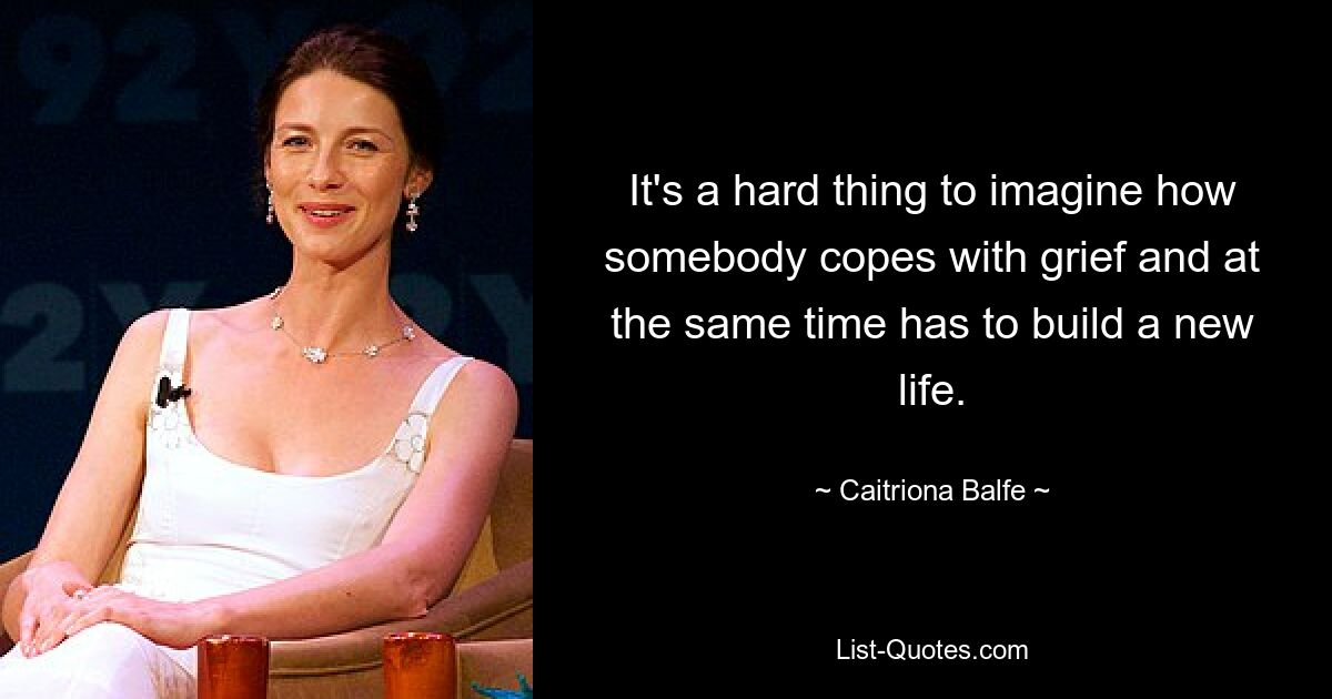 It's a hard thing to imagine how somebody copes with grief and at the same time has to build a new life. — © Caitriona Balfe