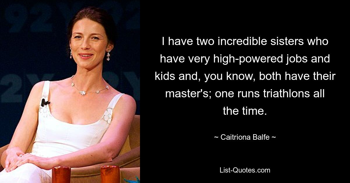 I have two incredible sisters who have very high-powered jobs and kids and, you know, both have their master's; one runs triathlons all the time. — © Caitriona Balfe