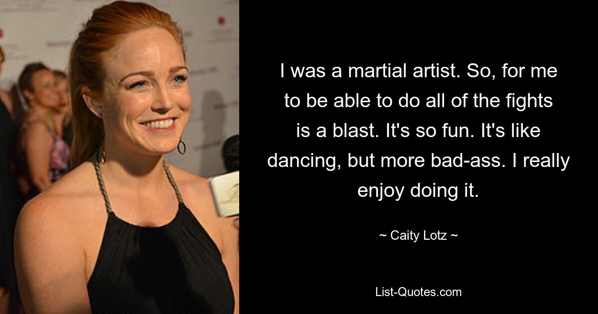 I was a martial artist. So, for me to be able to do all of the fights is a blast. It's so fun. It's like dancing, but more bad-ass. I really enjoy doing it. — © Caity Lotz