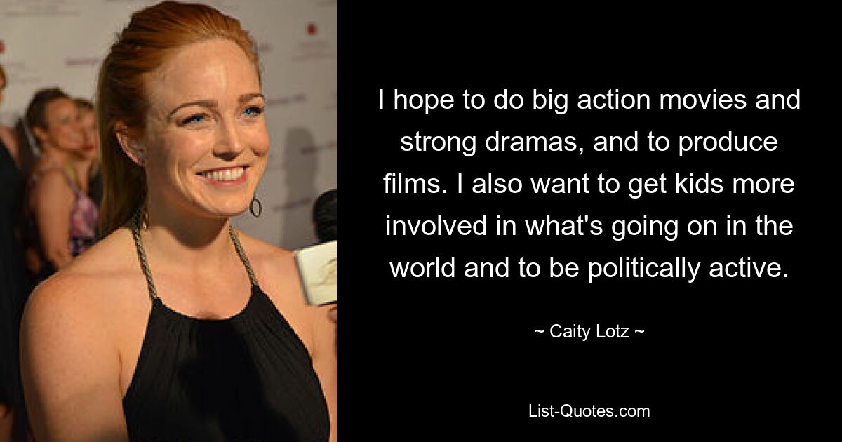 I hope to do big action movies and strong dramas, and to produce films. I also want to get kids more involved in what's going on in the world and to be politically active. — © Caity Lotz