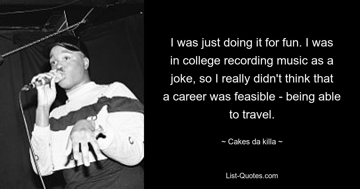 I was just doing it for fun. I was in college recording music as a joke, so I really didn't think that a career was feasible - being able to travel. — © Cakes da killa