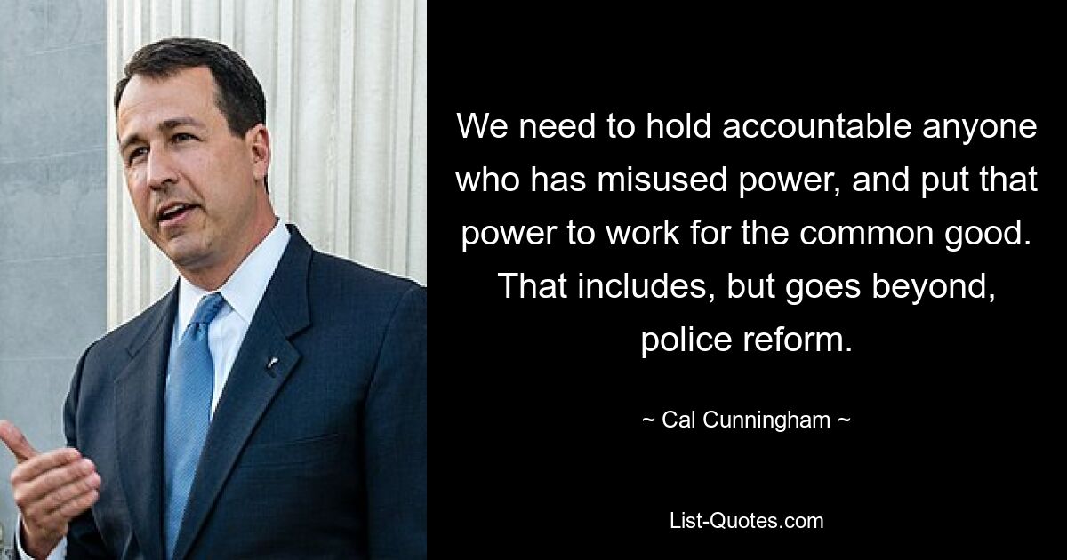 We need to hold accountable anyone who has misused power, and put that power to work for the common good. That includes, but goes beyond, police reform. — © Cal Cunningham