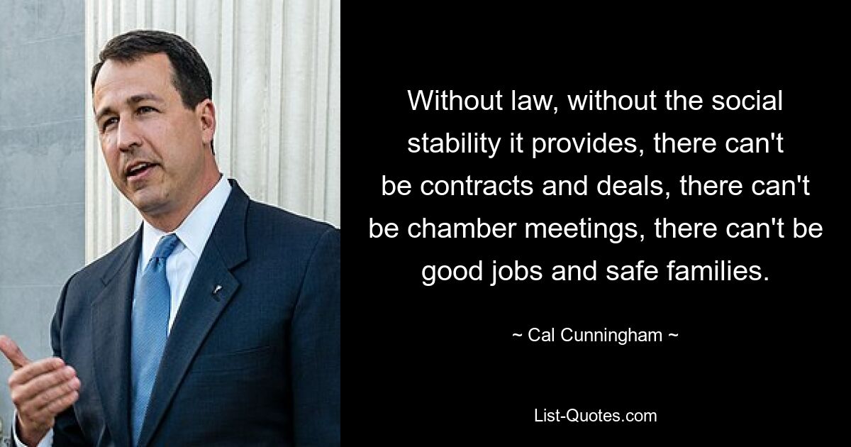 Without law, without the social stability it provides, there can't be contracts and deals, there can't be chamber meetings, there can't be good jobs and safe families. — © Cal Cunningham