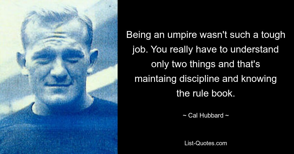 Being an umpire wasn't such a tough job. You really have to understand only two things and that's maintaing discipline and knowing the rule book. — © Cal Hubbard