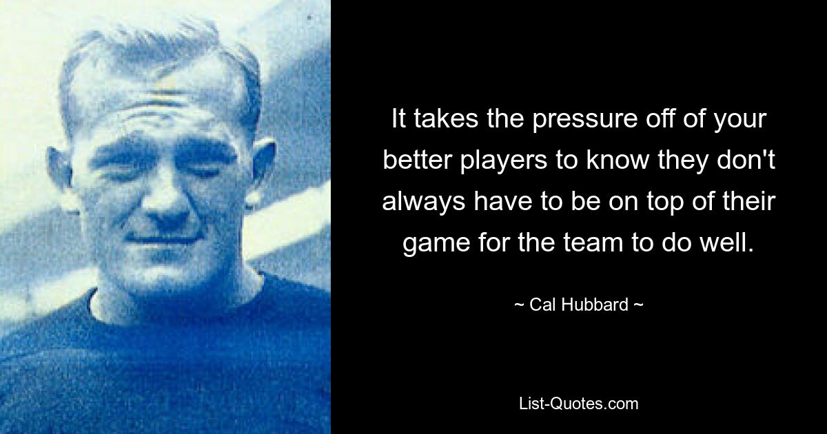 It takes the pressure off of your better players to know they don't always have to be on top of their game for the team to do well. — © Cal Hubbard