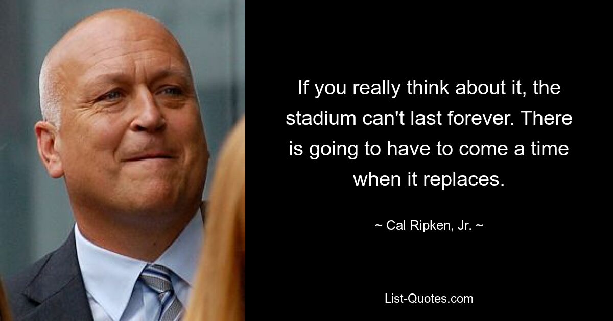 If you really think about it, the stadium can't last forever. There is going to have to come a time when it replaces. — © Cal Ripken, Jr.