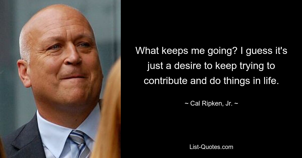 What keeps me going? I guess it's just a desire to keep trying to contribute and do things in life. — © Cal Ripken, Jr.