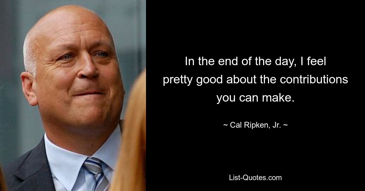 In the end of the day, I feel pretty good about the contributions you can make. — © Cal Ripken, Jr.