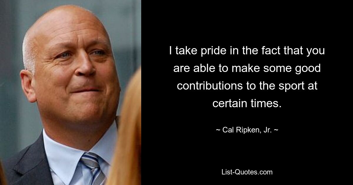 I take pride in the fact that you are able to make some good contributions to the sport at certain times. — © Cal Ripken, Jr.